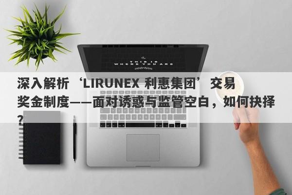 深入解析‘LIRUNEX 利惠集团’交易奖金制度——面对诱惑与监管空白，如何抉择？-第1张图片-要懂汇