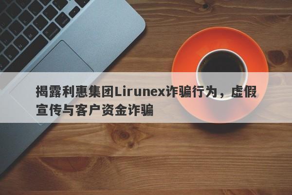 揭露利惠集团Lirunex诈骗行为，虚假宣传与客户资金诈骗-第1张图片-要懂汇