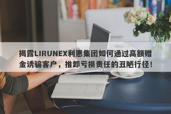 揭露LIRUNEX利惠集团如何通过高额赠金诱骗客户，推卸亏损责任的丑陋行径！-第1张图片-要懂汇