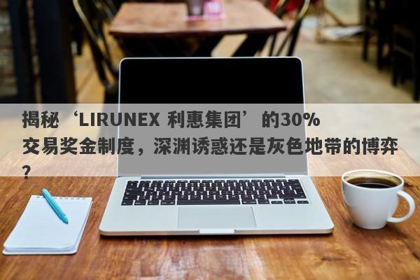 揭秘‘LIRUNEX 利惠集团’的30%交易奖金制度，深渊诱惑还是灰色地带的博弈？-第1张图片-要懂汇