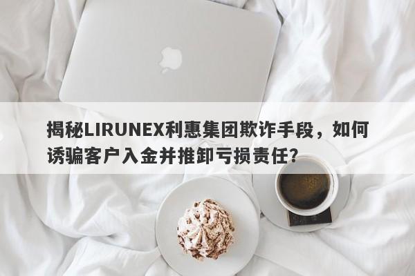 揭秘LIRUNEX利惠集团欺诈手段，如何诱骗客户入金并推卸亏损责任？-第1张图片-要懂汇