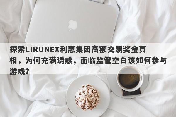 探索LIRUNEX利惠集团高额交易奖金真相，为何充满诱惑，面临监管空白该如何参与游戏？-第1张图片-要懂汇