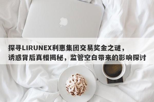 探寻LIRUNEX利惠集团交易奖金之谜，诱惑背后真相揭秘，监管空白带来的影响探讨-第1张图片-要懂汇