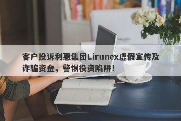 客户投诉利惠集团Lirunex虚假宣传及诈骗资金，警惕投资陷阱！-第1张图片-要懂汇