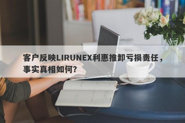 客户反映LIRUNEX利惠推卸亏损责任，事实真相如何？-第1张图片-要懂汇