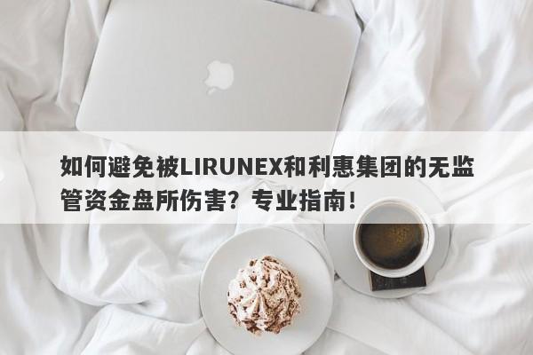 如何避免被LIRUNEX和利惠集团的无监管资金盘所伤害？专业指南！-第1张图片-要懂汇