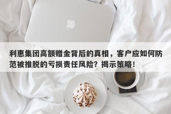 利惠集团高额赠金背后的真相，客户应如何防范被推脱的亏损责任风险？揭示策略！-第1张图片-要懂汇