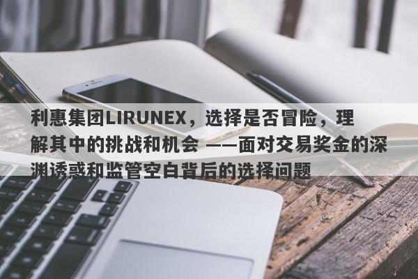 利惠集团LIRUNEX，选择是否冒险，理解其中的挑战和机会 ——面对交易奖金的深渊诱惑和监管空白背后的选择问题-第1张图片-要懂汇