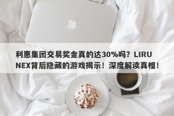 利惠集团交易奖金真的达30%吗？LIRUNEX背后隐藏的游戏揭示！深度解读真相！-第1张图片-要懂汇