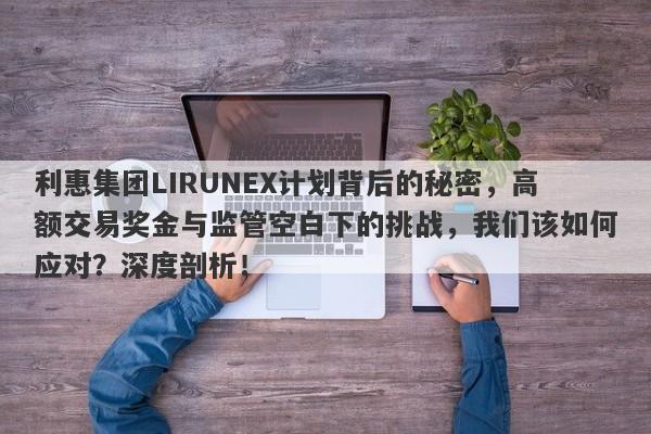 利惠集团LIRUNEX计划背后的秘密，高额交易奖金与监管空白下的挑战，我们该如何应对？深度剖析！-第1张图片-要懂汇