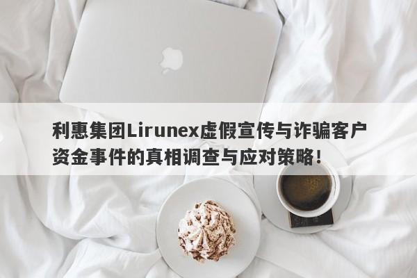 利惠集团Lirunex虚假宣传与诈骗客户资金事件的真相调查与应对策略！-第1张图片-要懂汇