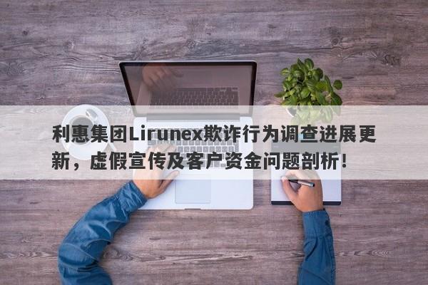 利惠集团Lirunex欺诈行为调查进展更新，虚假宣传及客户资金问题剖析！-第1张图片-要懂汇