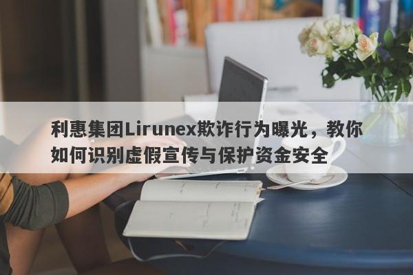 利惠集团Lirunex欺诈行为曝光，教你如何识别虚假宣传与保护资金安全-第1张图片-要懂汇