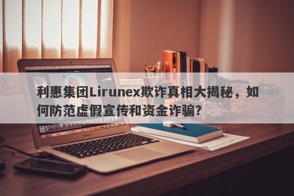 利惠集团Lirunex欺诈真相大揭秘，如何防范虚假宣传和资金诈骗？-第1张图片-要懂汇