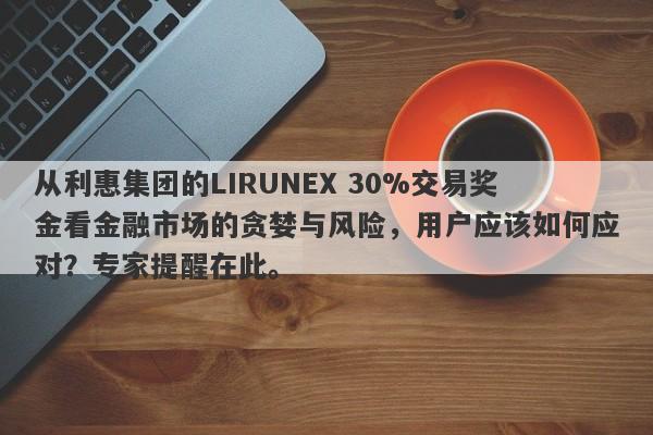 从利惠集团的LIRUNEX 30%交易奖金看金融市场的贪婪与风险，用户应该如何应对？专家提醒在此。-第1张图片-要懂汇