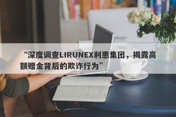 “深度调查LIRUNEX利惠集团，揭露高额赠金背后的欺诈行为”-第1张图片-要懂汇