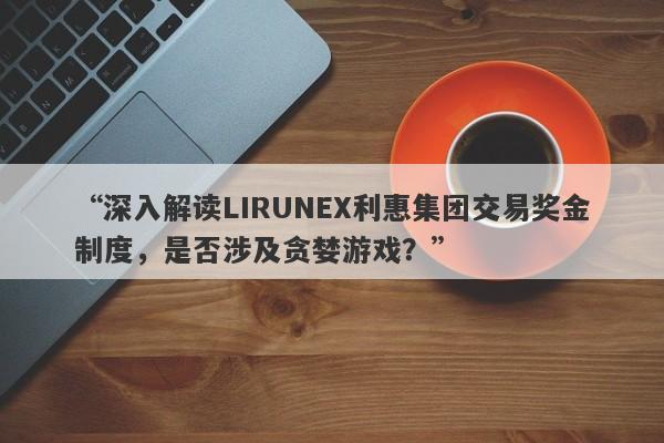 “深入解读LIRUNEX利惠集团交易奖金制度，是否涉及贪婪游戏？”-第1张图片-要懂汇