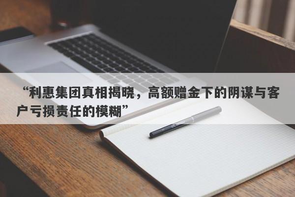 “利惠集团真相揭晓，高额赠金下的阴谋与客户亏损责任的模糊”-第1张图片-要懂汇