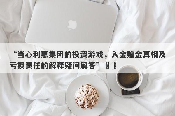 “当心利惠集团的投资游戏，入金赠金真相及亏损责任的解释疑问解答”​​-第1张图片-要懂汇