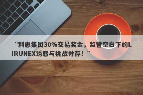 “利惠集团30%交易奖金，监管空白下的LIRUNEX诱惑与挑战并存！”-第1张图片-要懂汇