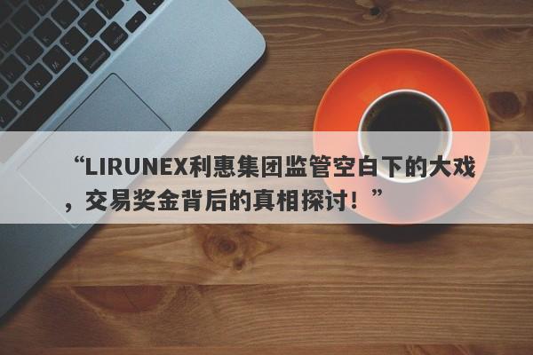 “LIRUNEX利惠集团监管空白下的大戏，交易奖金背后的真相探讨！”-第1张图片-要懂汇