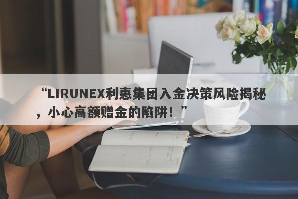 “LIRUNEX利惠集团入金决策风险揭秘，小心高额赠金的陷阱！”-第1张图片-要懂汇