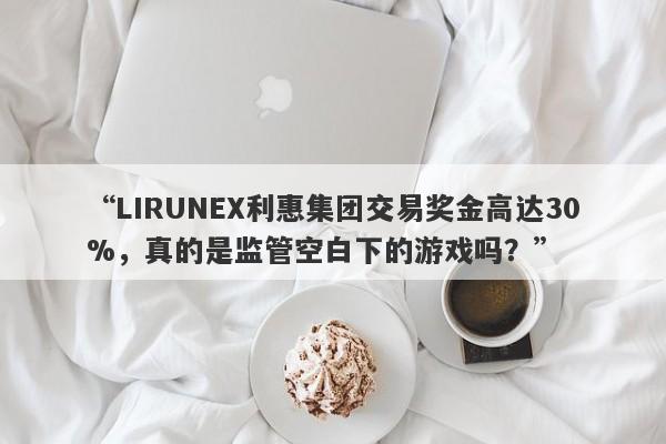 “LIRUNEX利惠集团交易奖金高达30%，真的是监管空白下的游戏吗？”-第1张图片-要懂汇