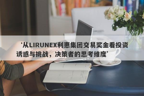 ‘从LIRUNEX利惠集团交易奖金看投资诱惑与挑战，决策者的思考维度’-第1张图片-要懂汇