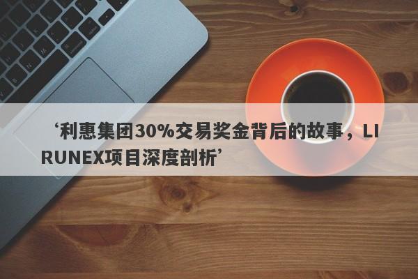 ‘利惠集团30%交易奖金背后的故事，LIRUNEX项目深度剖析’-第1张图片-要懂汇