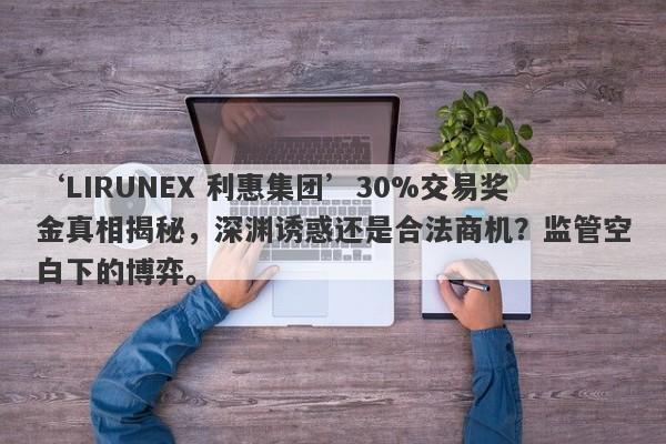 ‘LIRUNEX 利惠集团’30%交易奖金真相揭秘，深渊诱惑还是合法商机？监管空白下的博弈。-第1张图片-要懂汇