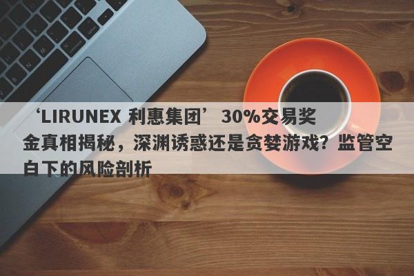 ‘LIRUNEX 利惠集团’30%交易奖金真相揭秘，深渊诱惑还是贪婪游戏？监管空白下的风险剖析-第1张图片-要懂汇