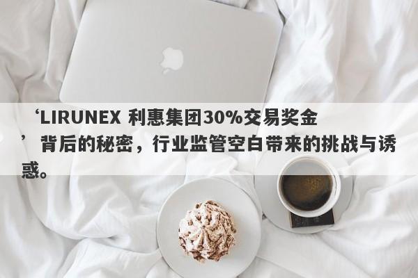 ‘LIRUNEX 利惠集团30%交易奖金’背后的秘密，行业监管空白带来的挑战与诱惑。-第1张图片-要懂汇