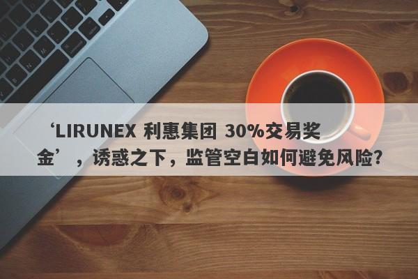 ‘LIRUNEX 利惠集团 30%交易奖金’，诱惑之下，监管空白如何避免风险？-第1张图片-要懂汇