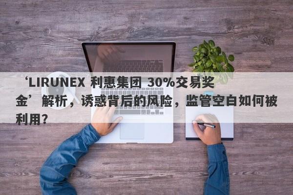 ‘LIRUNEX 利惠集团 30%交易奖金’解析，诱惑背后的风险，监管空白如何被利用？-第1张图片-要懂汇