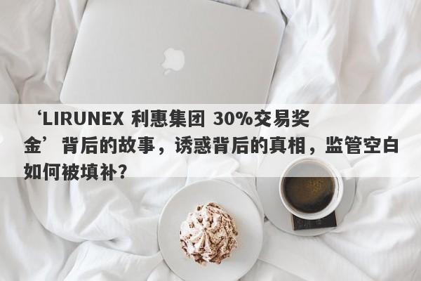 ‘LIRUNEX 利惠集团 30%交易奖金’背后的故事，诱惑背后的真相，监管空白如何被填补？-第1张图片-要懂汇