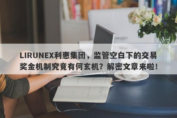 LIRUNEX利惠集团，监管空白下的交易奖金机制究竟有何玄机？解密文章来啦！-第1张图片-要懂汇