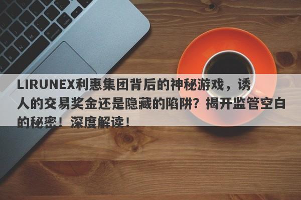 LIRUNEX利惠集团背后的神秘游戏，诱人的交易奖金还是隐藏的陷阱？揭开监管空白的秘密！深度解读！-第1张图片-要懂汇