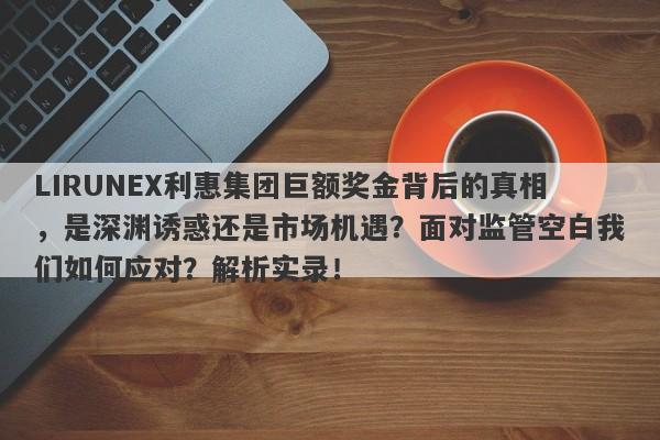 LIRUNEX利惠集团巨额奖金背后的真相，是深渊诱惑还是市场机遇？面对监管空白我们如何应对？解析实录！-第1张图片-要懂汇