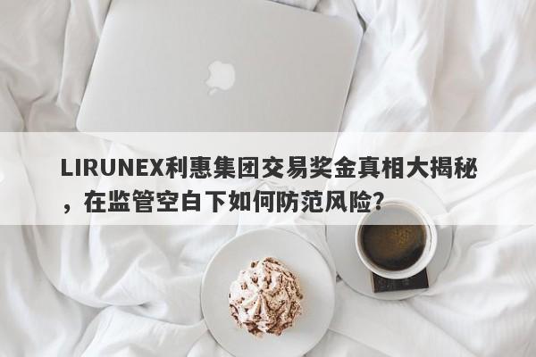 LIRUNEX利惠集团交易奖金真相大揭秘，在监管空白下如何防范风险？-第1张图片-要懂汇