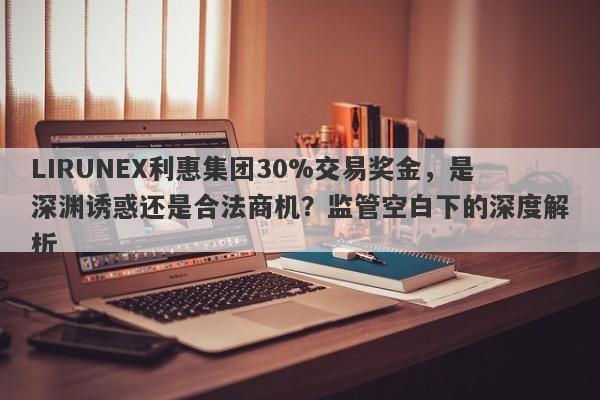 LIRUNEX利惠集团30%交易奖金，是深渊诱惑还是合法商机？监管空白下的深度解析-第1张图片-要懂汇