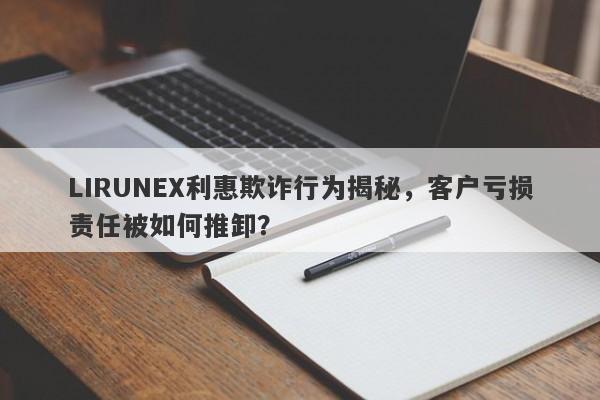 LIRUNEX利惠欺诈行为揭秘，客户亏损责任被如何推卸？-第1张图片-要懂汇