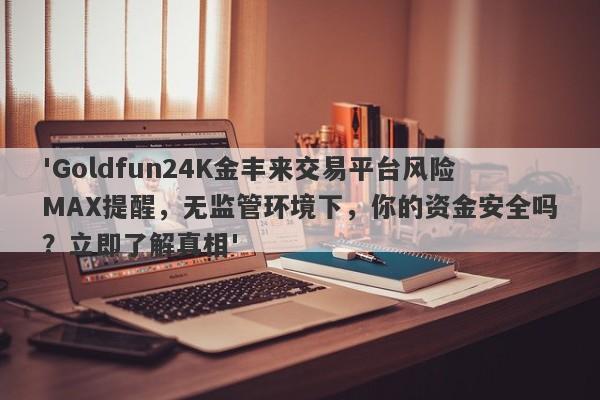 'Goldfun24K金丰来交易平台风险MAX提醒，无监管环境下，你的资金安全吗？立即了解真相'-第1张图片-要懂汇