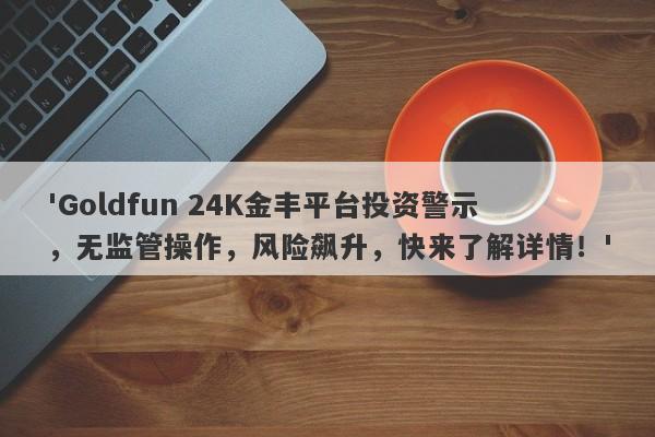 'Goldfun 24K金丰平台投资警示，无监管操作，风险飙升，快来了解详情！'-第1张图片-要懂汇