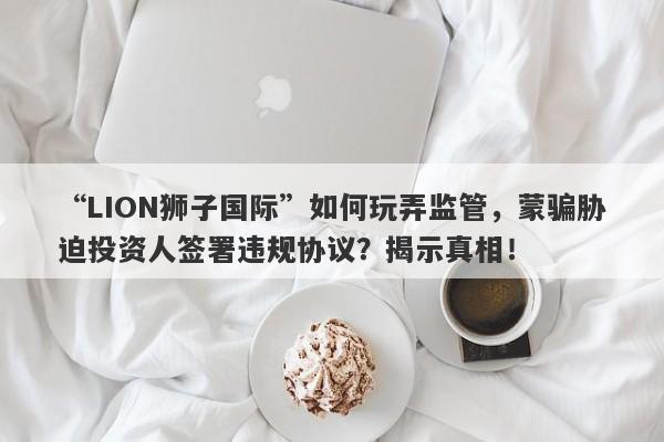 “LION狮子国际”如何玩弄监管，蒙骗胁迫投资人签署违规协议？揭示真相！-第1张图片-要懂汇