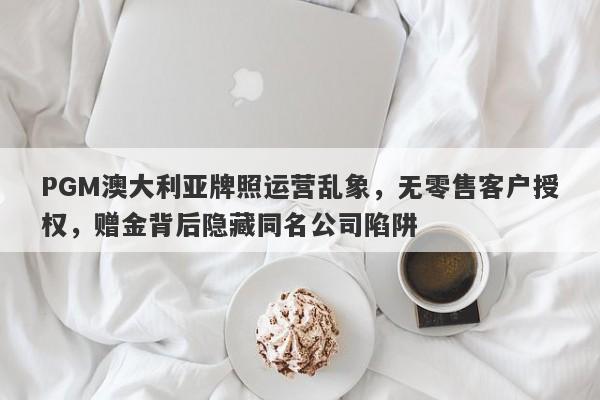 PGM澳大利亚牌照运营乱象，无零售客户授权，赠金背后隐藏同名公司陷阱-第1张图片-要懂汇