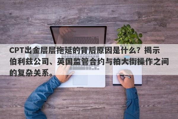 CPT出金层层拖延的背后原因是什么？揭示伯利兹公司、英国监管合约与拍大街操作之间的复杂关系。-第1张图片-要懂汇