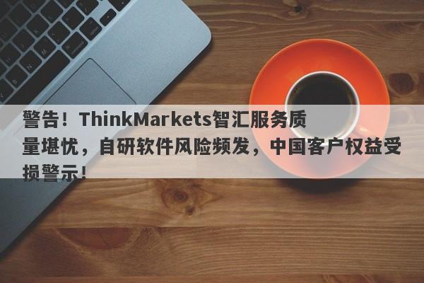 警告！ThinkMarkets智汇服务质量堪忧，自研软件风险频发，中国客户权益受损警示！-第1张图片-要懂汇