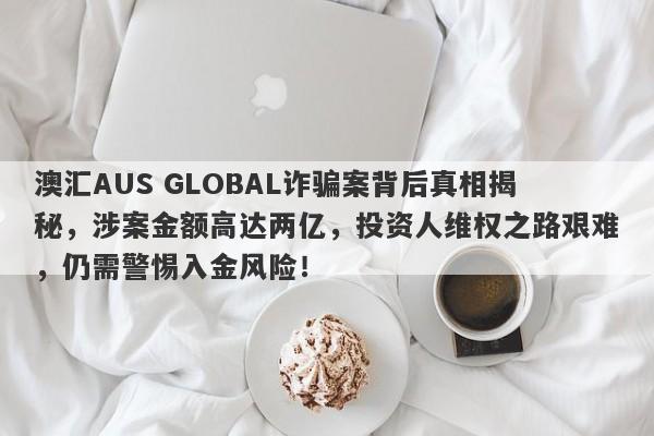 澳汇AUS GLOBAL诈骗案背后真相揭秘，涉案金额高达两亿，投资人维权之路艰难，仍需警惕入金风险！-第1张图片-要懂汇