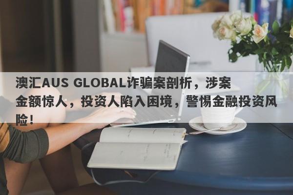 澳汇AUS GLOBAL诈骗案剖析，涉案金额惊人，投资人陷入困境，警惕金融投资风险！-第1张图片-要懂汇