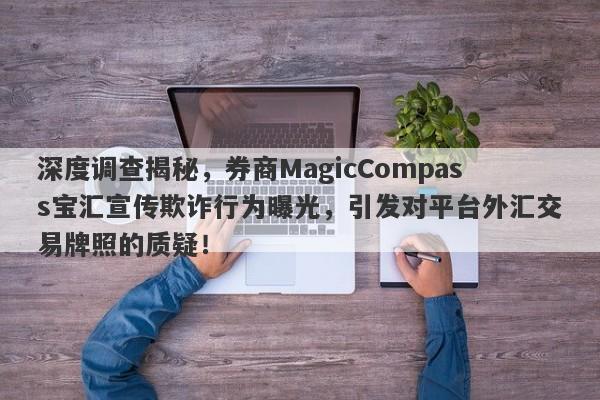 深度调查揭秘，券商MagicCompass宝汇宣传欺诈行为曝光，引发对平台外汇交易牌照的质疑！-第1张图片-要懂汇